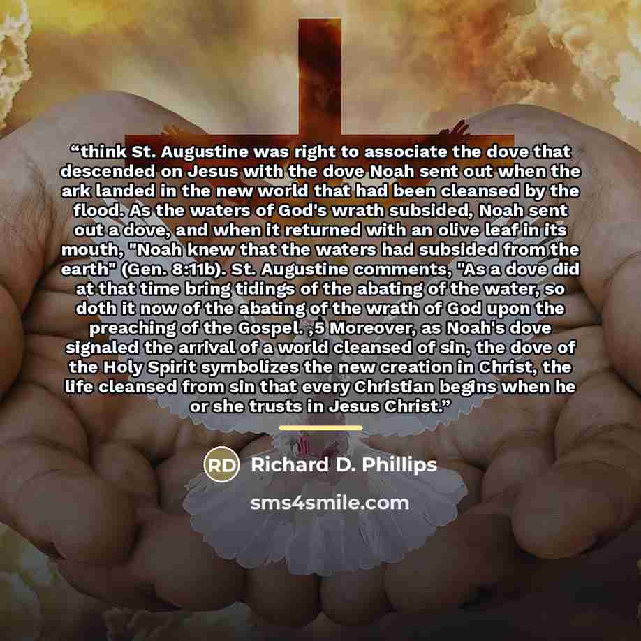 “think St. Augustine was right to associate the dove that descended on Jesus with the dove Noah sent out when the ark landed in the new world that had been cleansed by the flood. As the waters of God's wrath subsided, Noah sent out a dove, and when it returned with an olive leaf in its mouth, "Noah…” quote by Richard D. Phillips