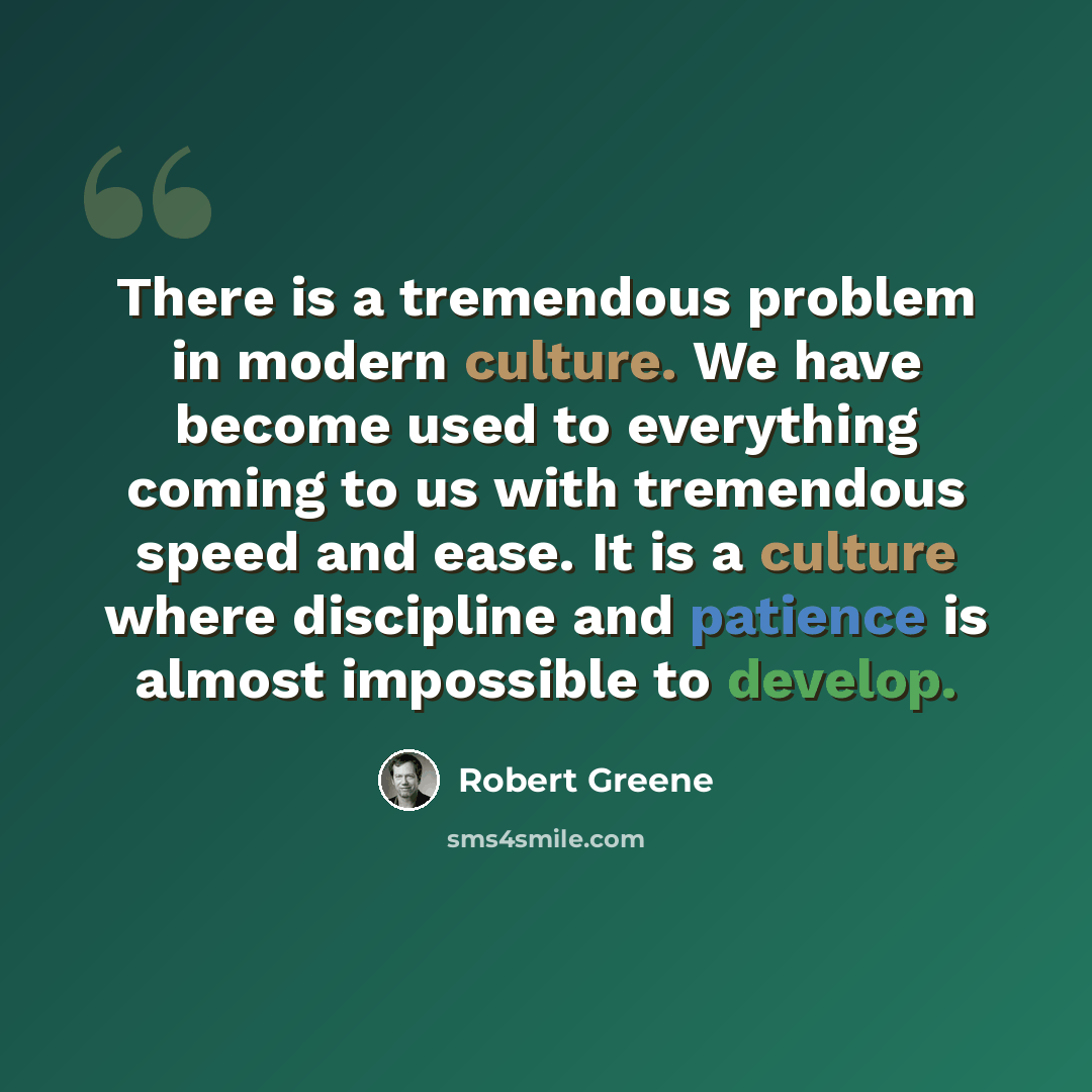 “There is a tremendous problem in modern culture. We have become used to everything coming to us with tremendous speed and ease. It is a culture where discipline and patience is almost impossible to develop.” quote by Robert Greene
