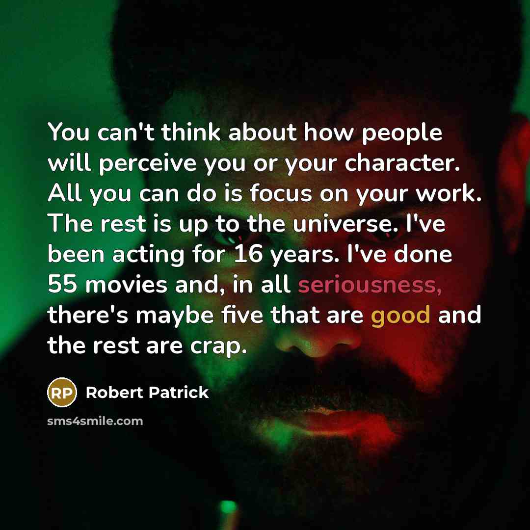 “You can't think about how people will perceive you or your character. All you can do is focus on your work. The rest is up to the universe. I've been acting for 16 years. I've done 55 movies and, in all seriousness, there's maybe five that are good and the rest are crap.” quote by Robert Patrick