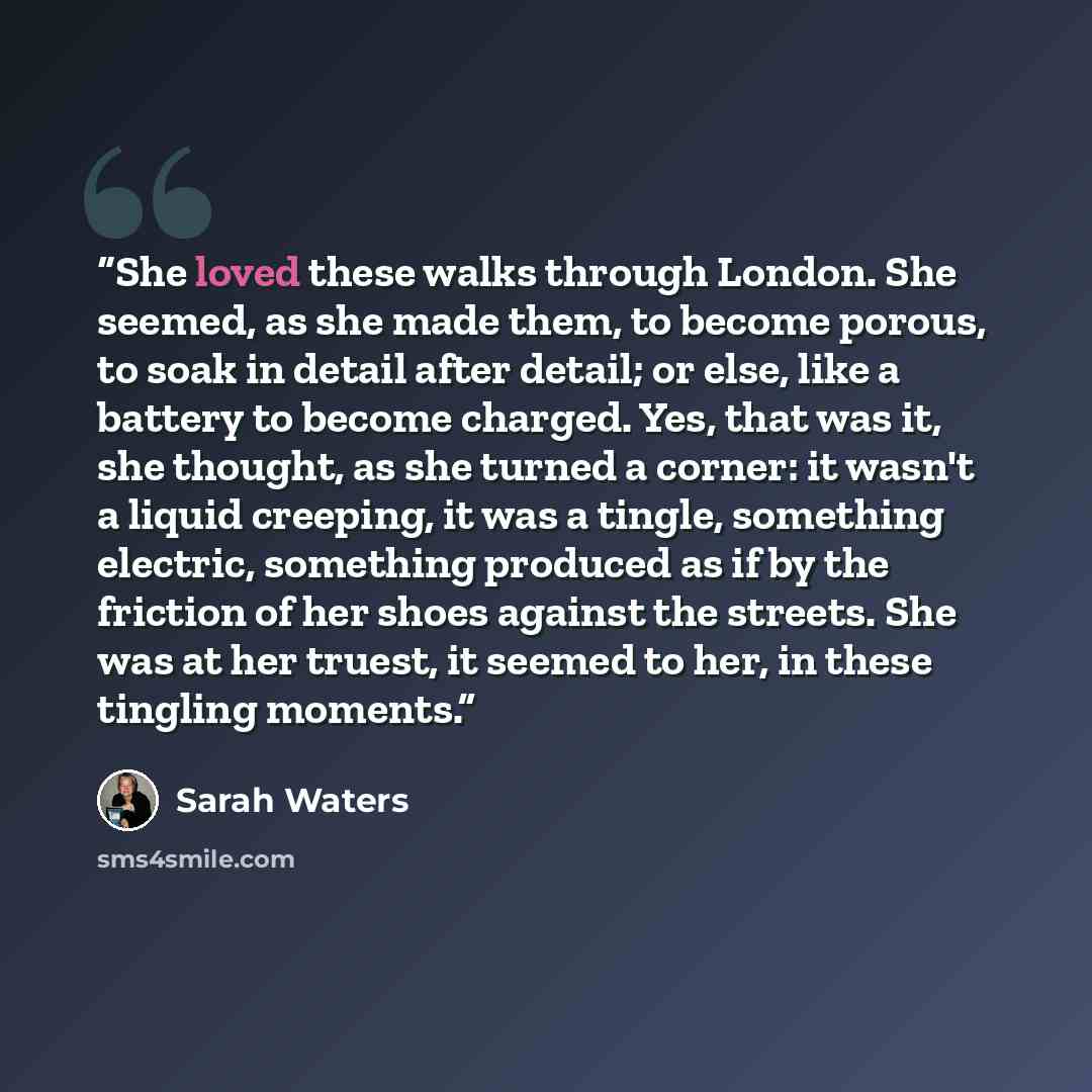 “She loved these walks through London. She seemed, as she made them, to become porous, to soak in detail after detail; or else, like a battery to become charged. Yes, that was it, she thought, as she turned a corner: it wasn't a liquid creeping, it was a tingle, something electric, something…” quote by Sarah Waters