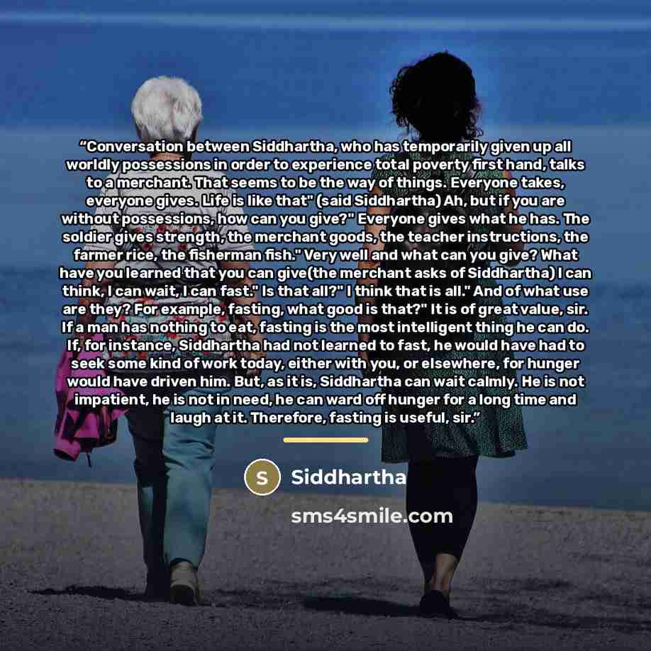 “Conversation between Siddhartha, who has temporarily given up all worldly possessions in order to experience total poverty first hand, talks to a merchant. That seems to be the way of things. Everyone takes, everyone gives. Life is like that" (said Siddhartha) Ah, but if you are without…” quote by Anonymous