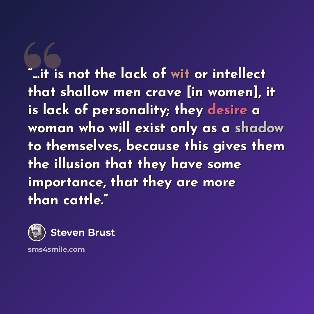 “...it is not the lack of wit or intellect that shallow men crave [in women], it is lack of personality; they desire a woman who will exist only as a shadow to themselves, because this gives them the illusion that they have some importance, that they are more than cattle.” quote by Steven Brust