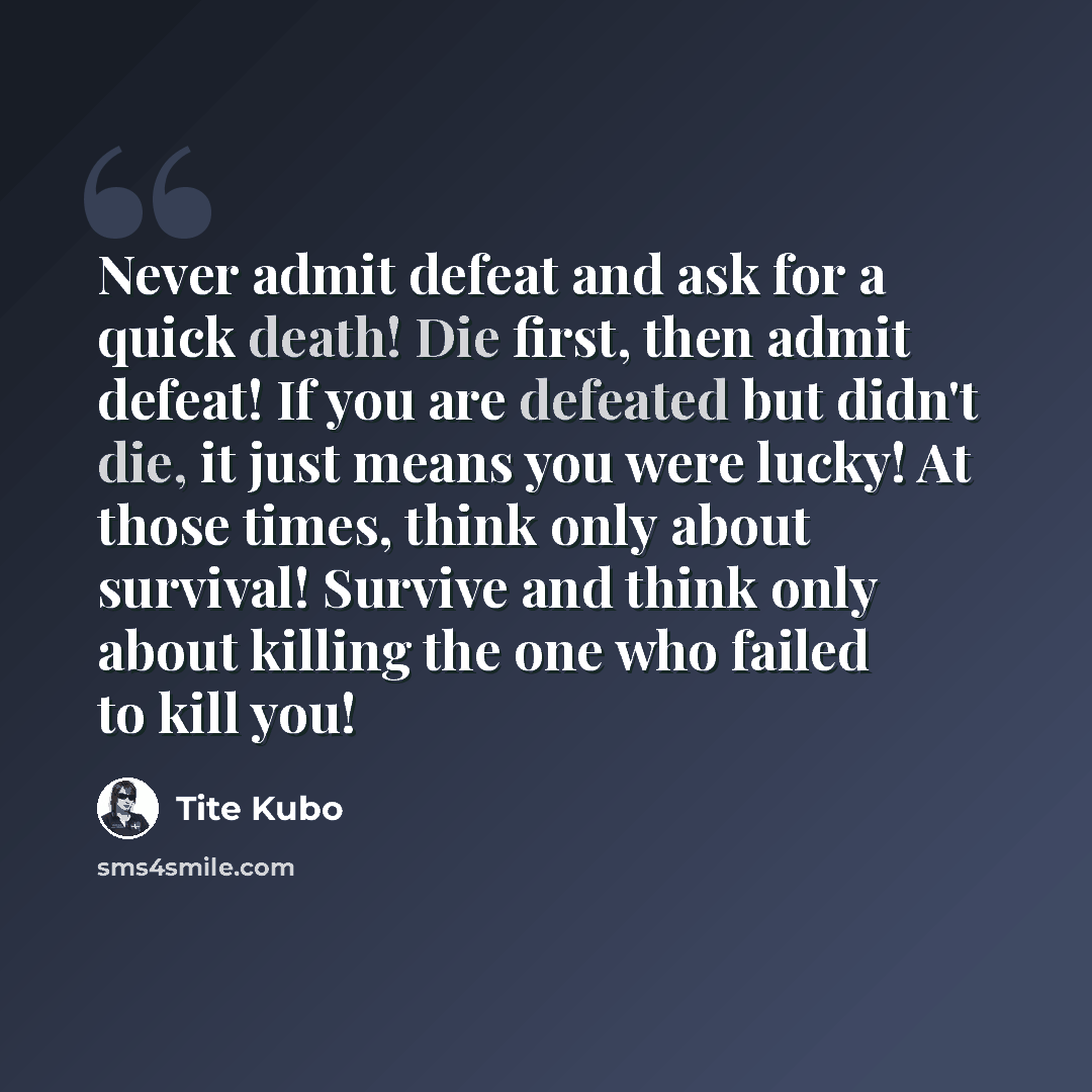 “Never admit defeat and ask for a quick death! Die first, then admit defeat! If you are defeated but didn't die, it just means you were lucky! At those times, think only about survival! Survive and think only about killing the one who failed to kill you!” quote by Tite Kubo