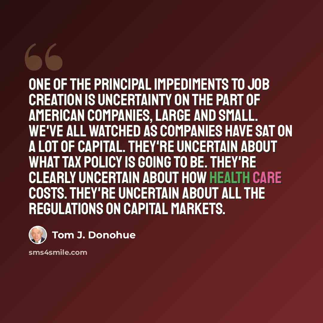 “One of the principal impediments to job creation is uncertainty on the part of American companies, large and small. We've all watched as companies have sat on a lot of capital. They're uncertain about what tax policy is going to be. They're clearly uncertain about how health care costs. They're…” quote by Tom J. Donohue