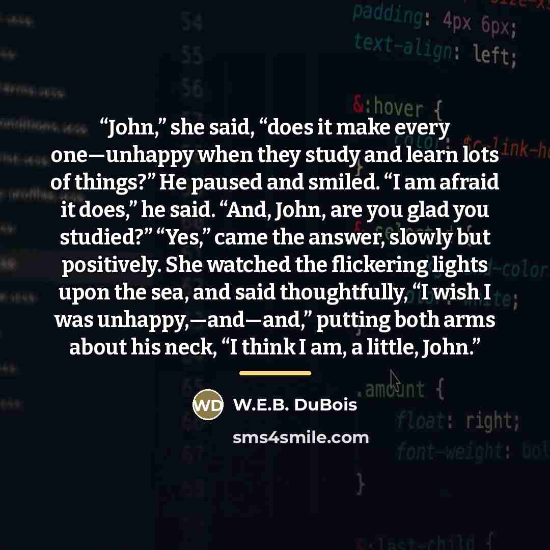 “John,” she said, “does it make every one—unhappy when they study and learn lots of things?” He paused and smiled. “I am afraid it does,” he said. “And, John, are you glad you studied?” “Yes,” came the answer, slowly but positively. She watched the flickering lights upon the sea, and said…” quote by W.E.B. DuBois