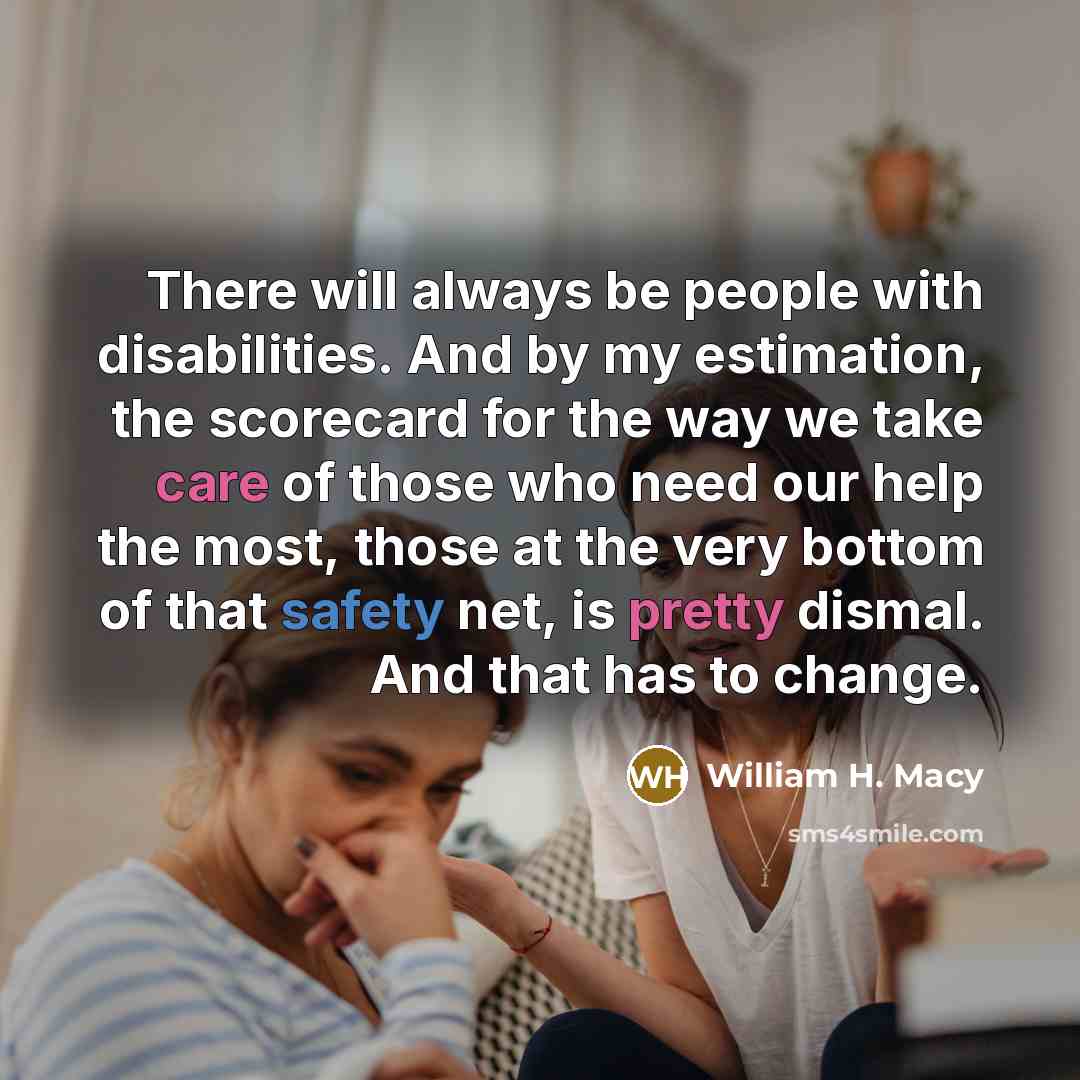 “There will always be people with disabilities. And by my estimation, the scorecard for the way we take care of those who need our help the most, those at the very bottom of that safety net, is pretty dismal. And that has to change.” quote by William H. Macy
