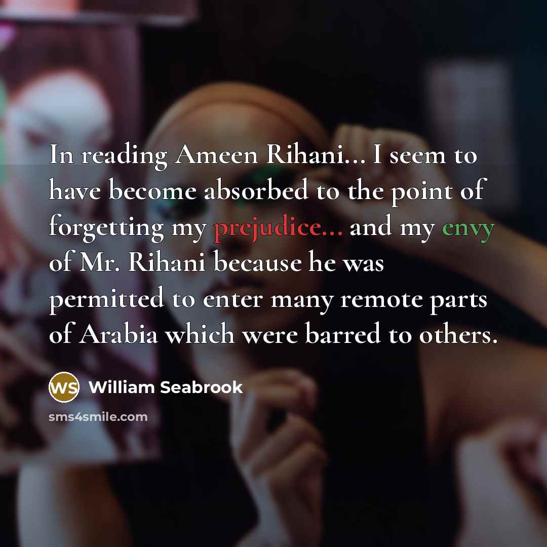 “In reading Ameen Rihani... I seem to have become absorbed to the point of forgetting my prejudice... and my envy of Mr. Rihani because he was permitted to enter many remote parts of Arabia which were barred to others.” quote by William Seabrook