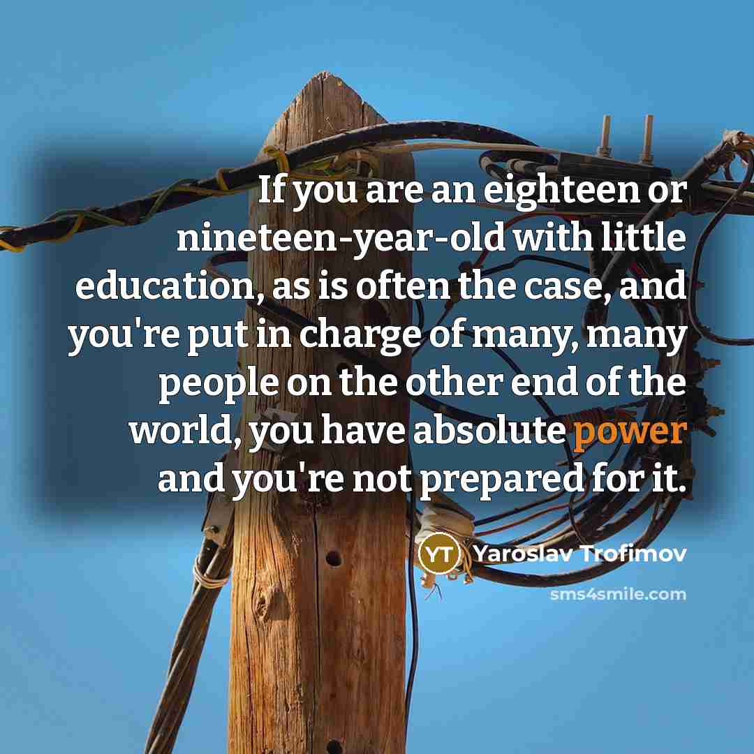 “If you are an eighteen or nineteen-year-old with little education, as is often the case, and you're put in charge of many, many people on the other end of the world, you have absolute power and you're not prepared for it.” quote by Yaroslav Trofimov