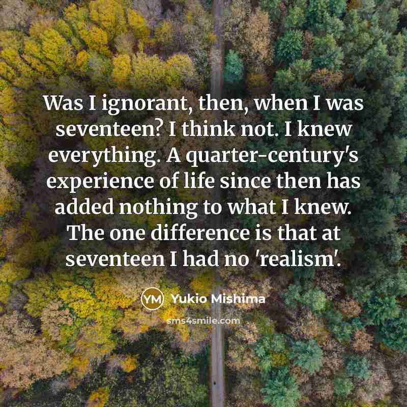 “Was I ignorant, then, when I was seventeen? I think not. I knew everything. A quarter-century's experience of life since then has added nothing to what I knew. The one difference is that at seventeen I had no 'realism'.” quote by Yukio Mishima