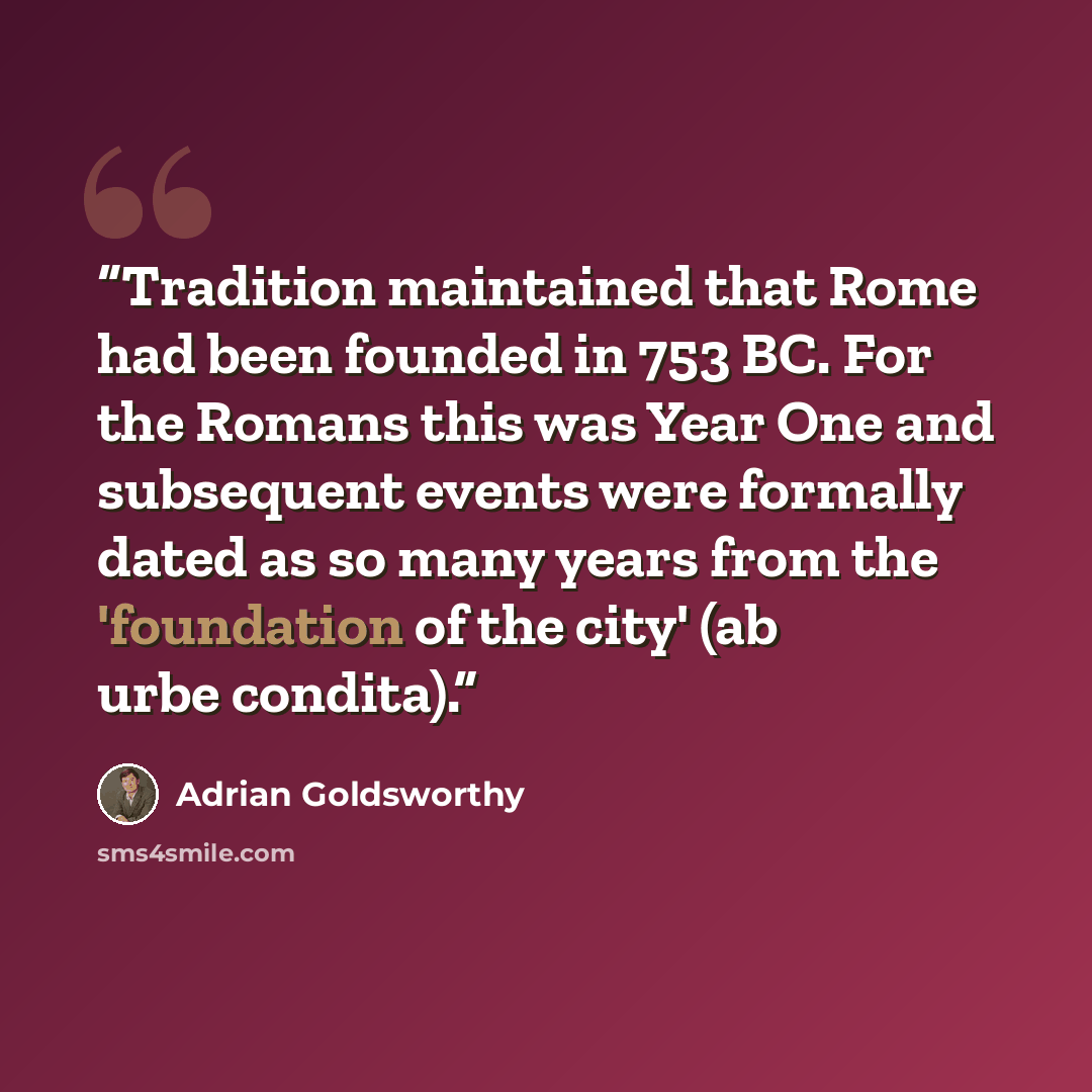 “Tradition maintained that Rome had been founded in 753 BC. For the Romans this was Year One and subsequent events were formally dated as so many years from the 'foundation of the city' (ab urbe condita).” quote by Adrian Goldsworthy