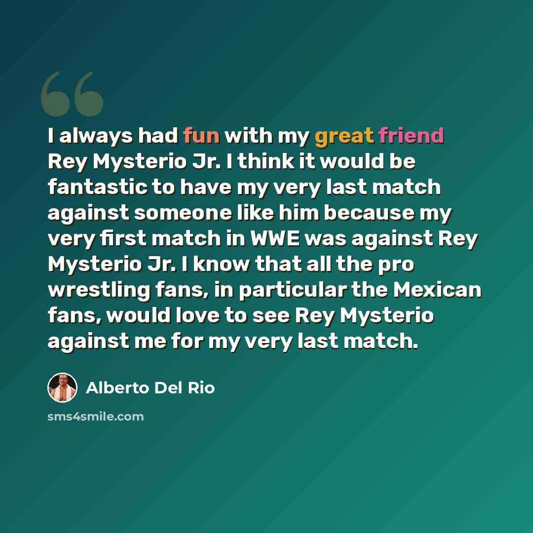 “I always had fun with my great friend Rey Mysterio Jr. I think it would be fantastic to have my very last match against someone like him because my very first match in WWE was against Rey Mysterio Jr. I know that all the pro wrestling fans, in particular the Mexican fans, would love to see Rey…” quote by Alberto Del Rio