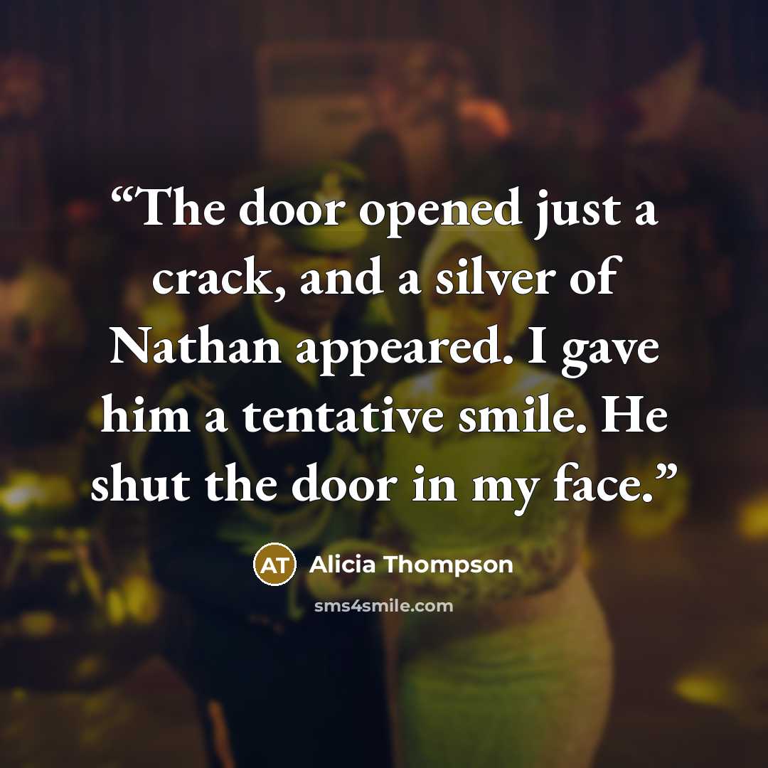 “The door opened just a crack, and a silver of Nathan appeared. I gave him a tentative smile. He shut the door in my face.” quote by Alicia Thompson