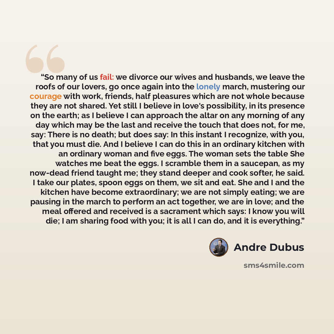“So many of us fail: we divorce our wives and husbands, we leave the roofs of our lovers, go once again into the lonely march, mustering our courage with work, friends, half pleasures which are not whole because they are not shared. Yet still I believe in love's possibility, in its presence on the…” quote by Andre Dubus