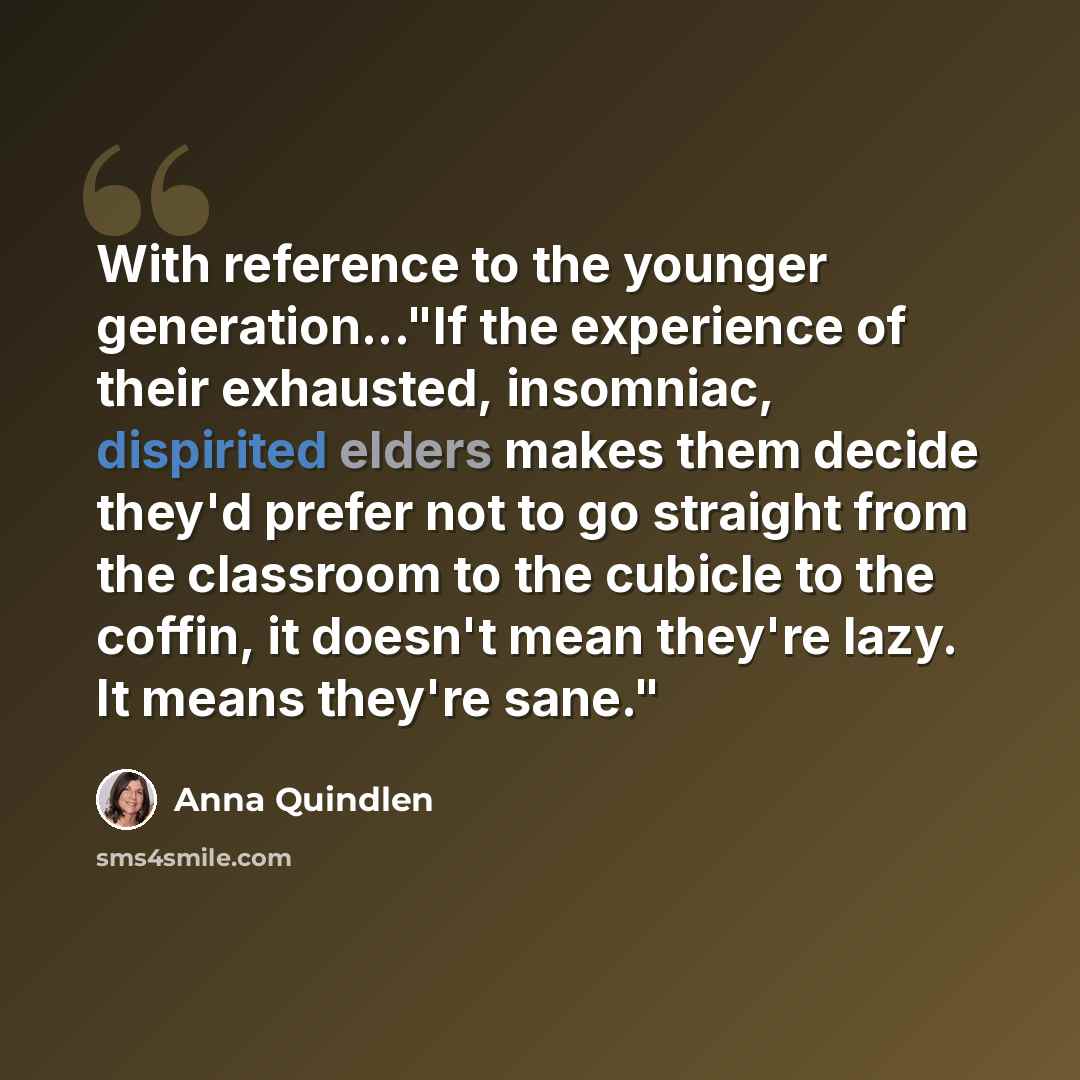 “With reference to the younger generation..."If the experience of their exhausted, insomniac, dispirited elders makes them decide they'd prefer not to go straight from the classroom to the cubicle to the coffin, it doesn't mean they're lazy. It means they're sane."” quote by Anna Quindlen
