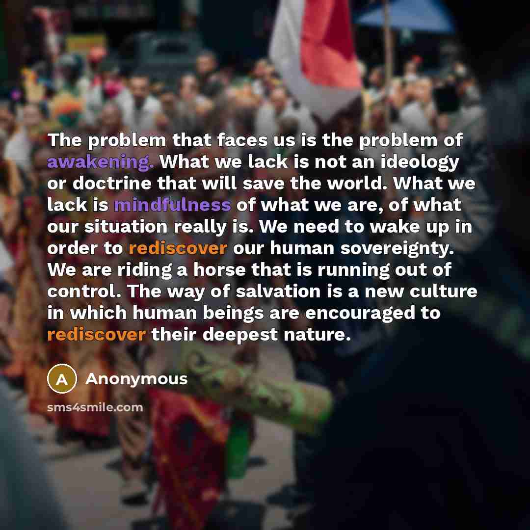 “The problem that faces us is the problem of awakening. What we lack is not an ideology or doctrine that will save the world. What we lack is mindfulness of what we are, of what our situation really is. We need to wake up in order to rediscover our human sovereignty. We are riding a horse that is…” quote by Anonymous