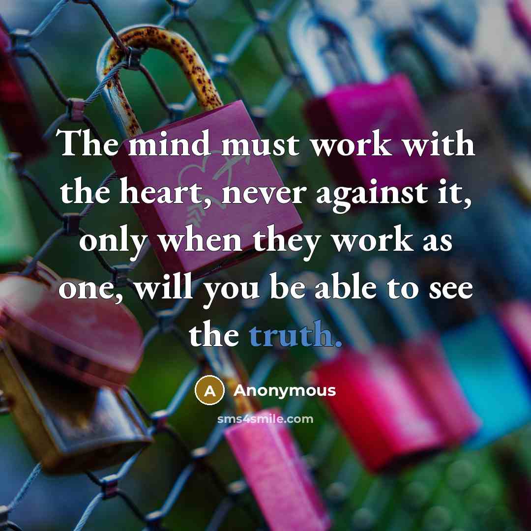 “The mind must work with the heart, never against it, only when they work as one, will you be able to see the truth.” quote by Anonymous