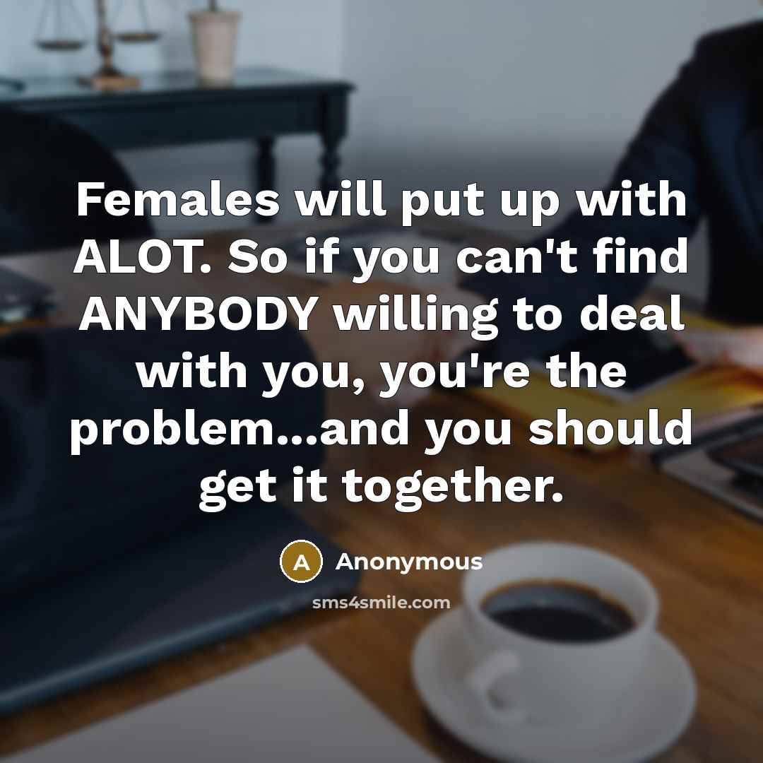 “Females will put up with ALOT. So if you can't find ANYBODY willing to deal with you, you're the problem...and you should get it together.” quote by Anonymous