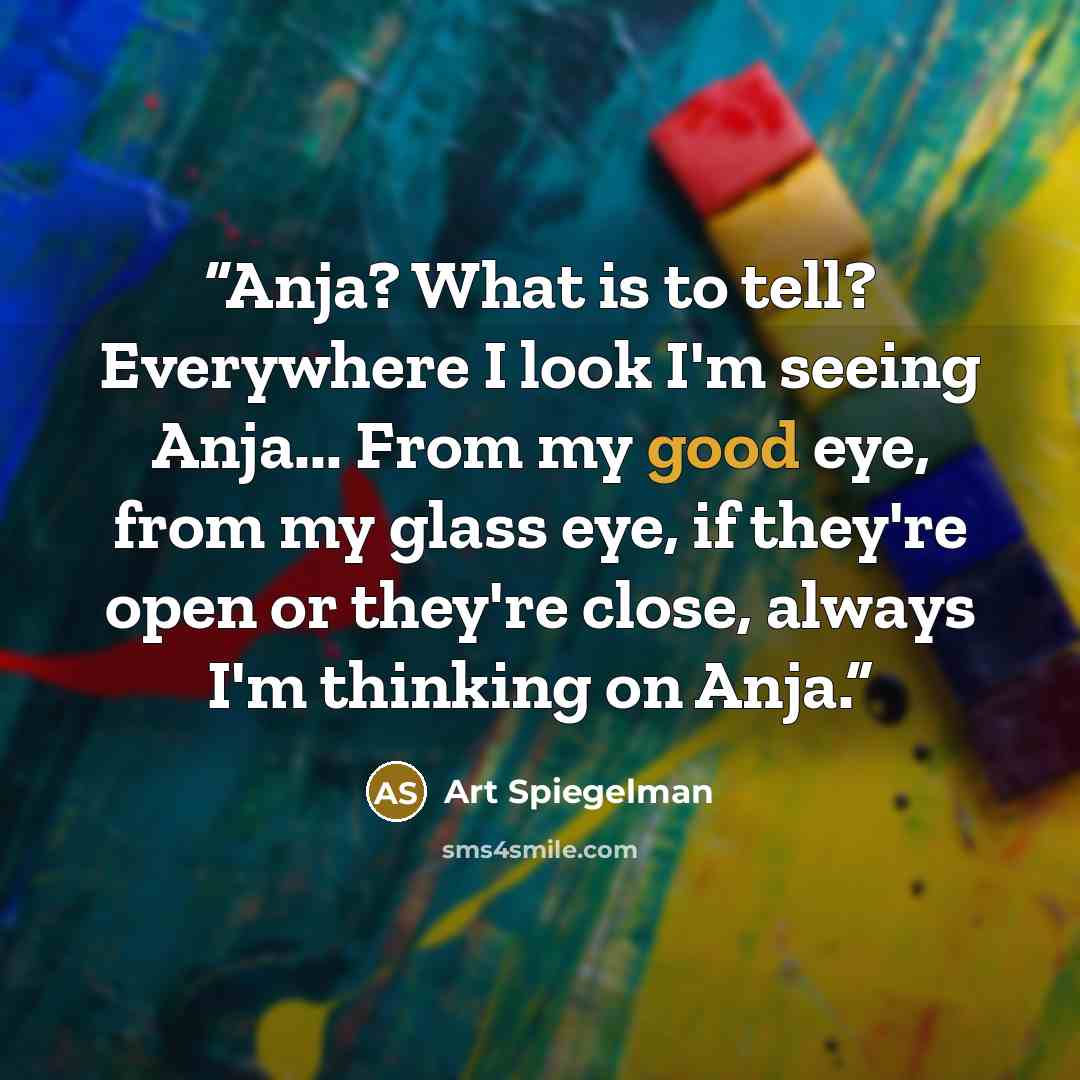 “Anja? What is to tell? Everywhere I look I'm seeing Anja... From my good eye, from my glass eye, if they're open or they're close, always I'm thinking on Anja.” quote by Art Spiegelman