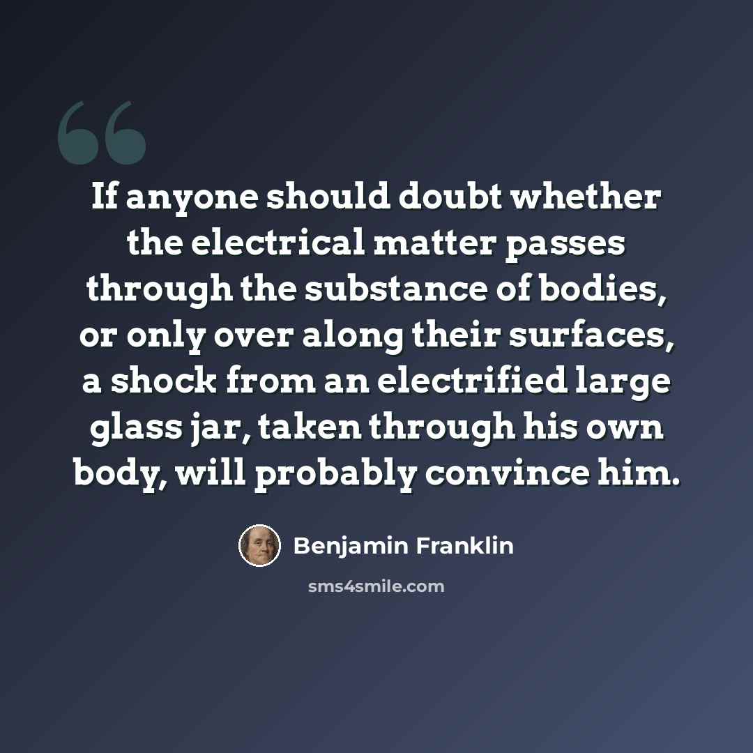 “If anyone should doubt whether the electrical matter passes through the substance of bodies, or only over along their surfaces, a shock from an electrified large glass jar, taken through his own body, will probably convince him.” quote by Benjamin Franklin
