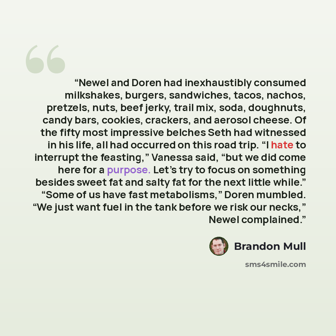 “Newel and Doren had inexhaustibly consumed milkshakes, burgers, sandwiches, tacos, nachos, pretzels, nuts, beef jerky, trail mix, soda, doughnuts, candy bars, cookies, crackers, and aerosol cheese. Of the fifty most impressive belches Seth had witnessed in his life, all had occurred on this road…” quote by Brandon Mull