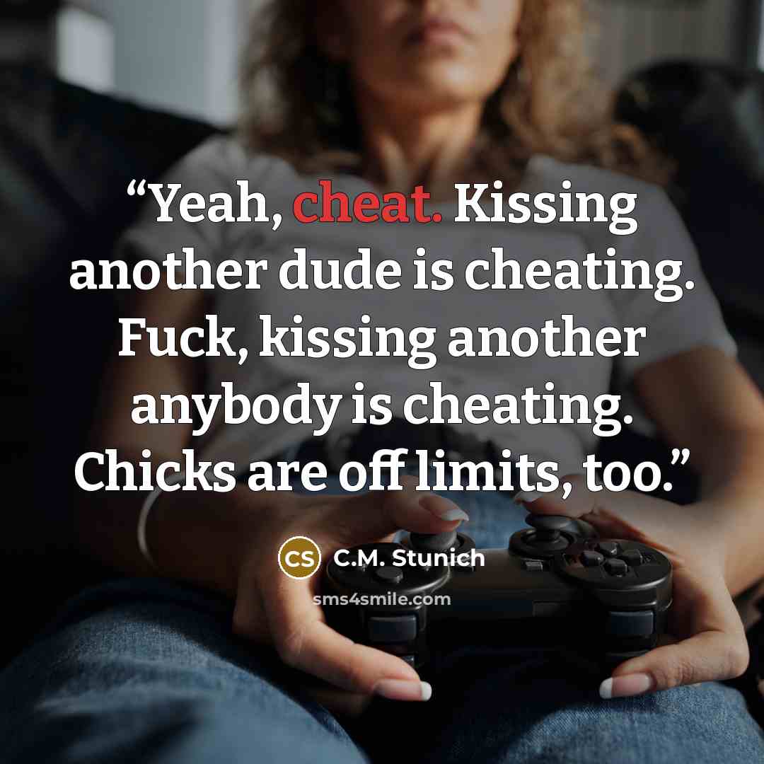 “Yeah, cheat. Kissing another dude is cheating. Fuck, kissing another anybody is cheating. Chicks are off limits, too.” quote by C.M. Stunich