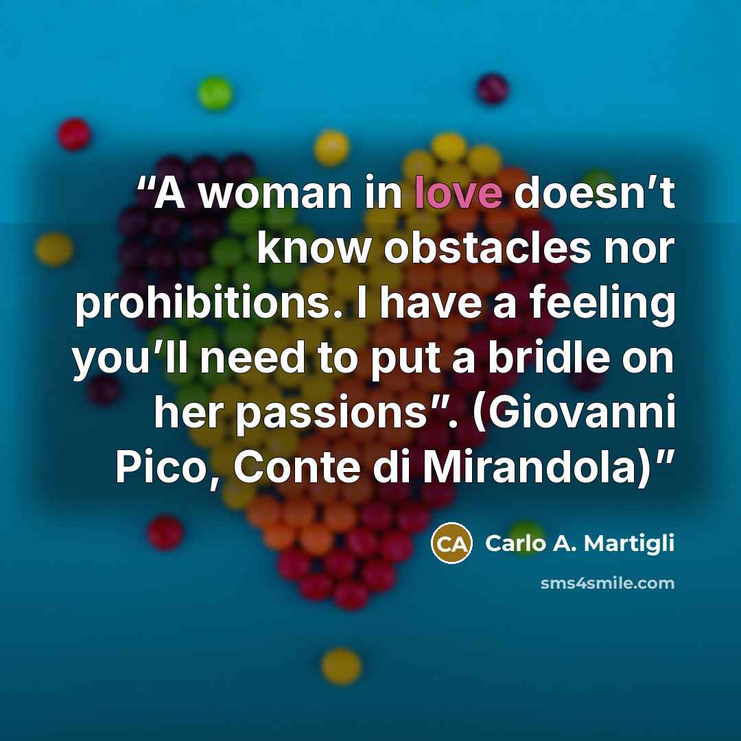 “A woman in love doesn’t know obstacles nor prohibitions. I have a feeling you’ll need to put a bridle on her passions”. (Giovanni Pico, Conte di Mirandola)” quote by Carlo A. Martigli