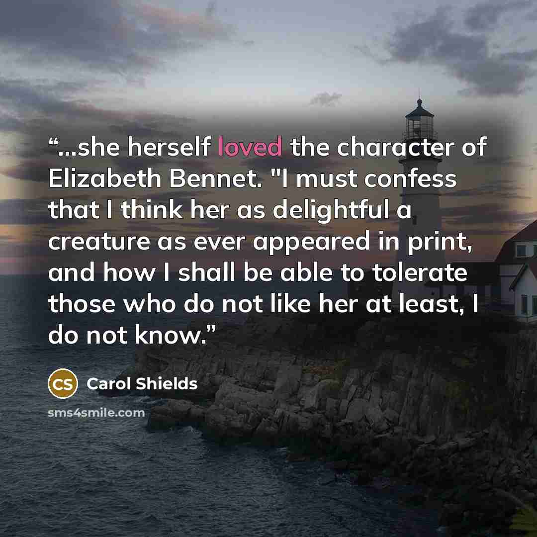 “...she herself loved the character of Elizabeth Bennet. "I must confess that I think her as delightful a creature as ever appeared in print, and how I shall be able to tolerate those who do not like her at least, I do not know.” quote by Carol Shields