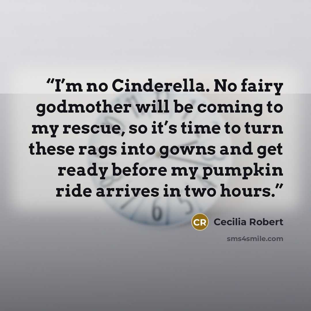 “I’m no Cinderella. No fairy godmother will be coming to my rescue, so it’s time to turn these rags into gowns and get ready before my pumpkin ride arrives in two hours.” quote by Cecilia Robert