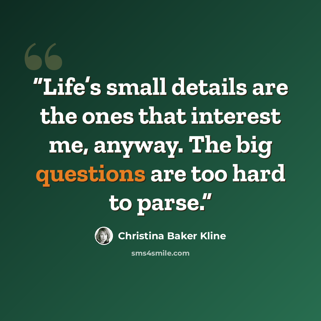 “Life’s small details are the ones that interest me, anyway. The big questions are too hard to parse.” quote by Christina Baker Kline