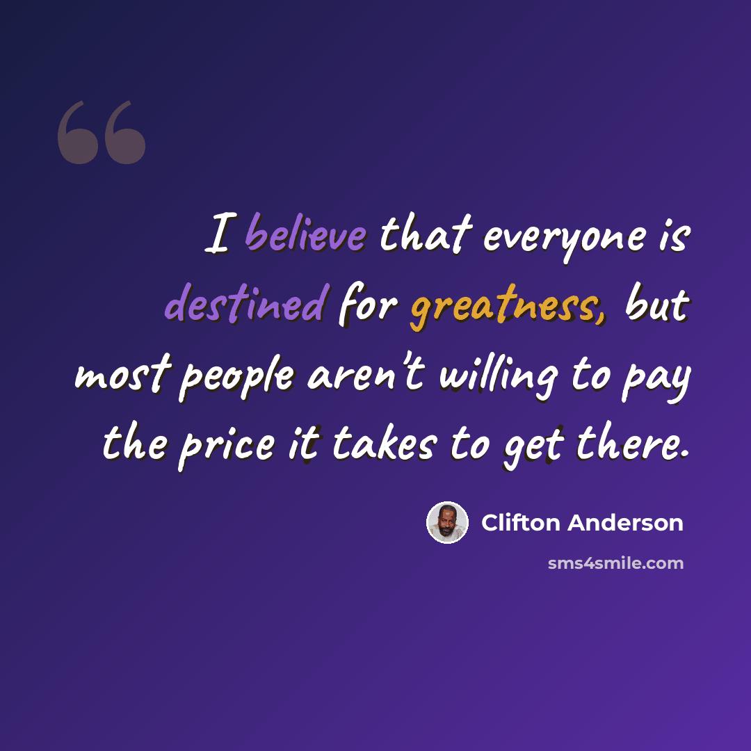 “I believe that everyone is destined for greatness, but most people aren't willing to pay the price it takes to get there.” quote by Clifton Anderson