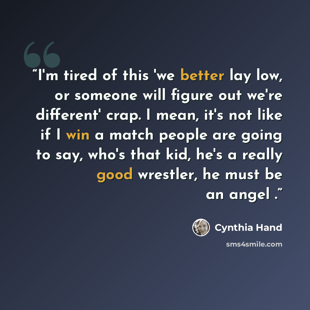 “I'm tired of this 'we better lay low, or someone will figure out we're different' crap. I mean, it's not like if I win a match people are going to say, who's that kid, he's a really good wrestler, he must be an angel .” quote by Cynthia Hand