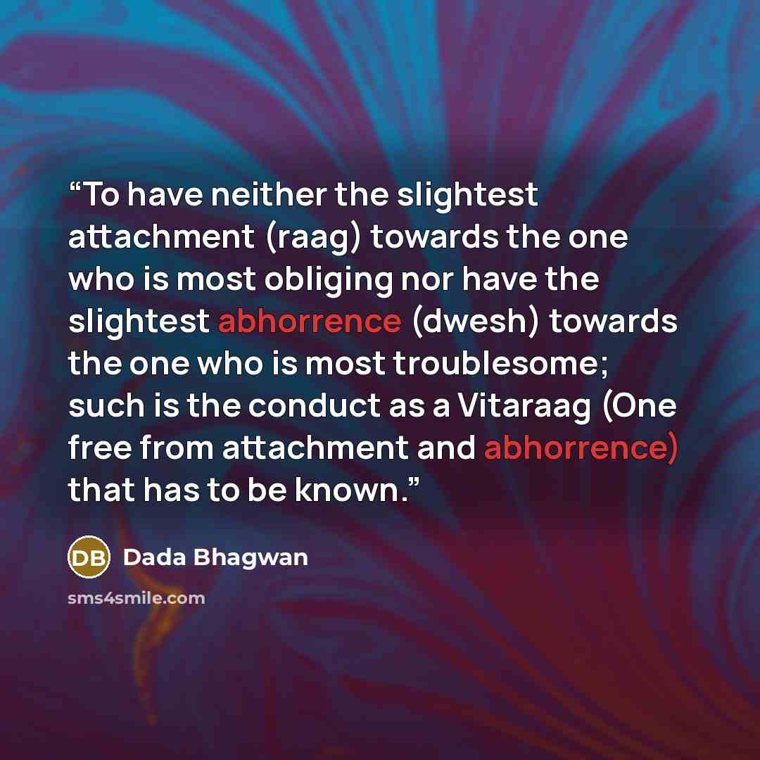 “To have neither the slightest attachment (raag) towards the one who is most obliging nor have the slightest abhorrence (dwesh) towards the one who is most troublesome; such is the conduct as a Vitaraag (One free from attachment and abhorrence) that has to be known.” quote by Dada Bhagwan