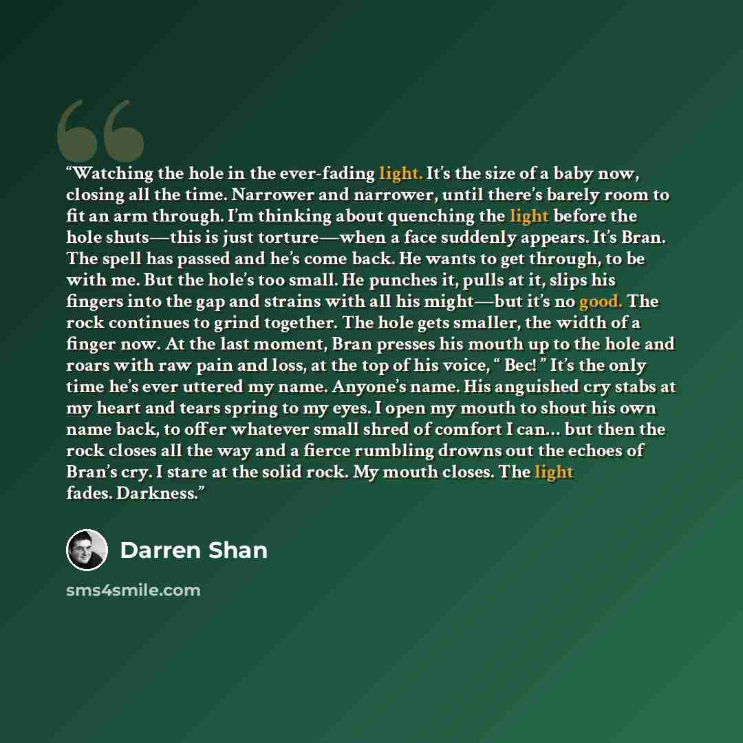 “Watching the hole in the ever-fading light. It’s the size of a baby now, closing all the time. Narrower and narrower, until there’s barely room to fit an arm through. I’m thinking about quenching the light before the hole shuts—this is just torture—when a face suddenly appears. It’s Bran. The…” quote by Darren Shan