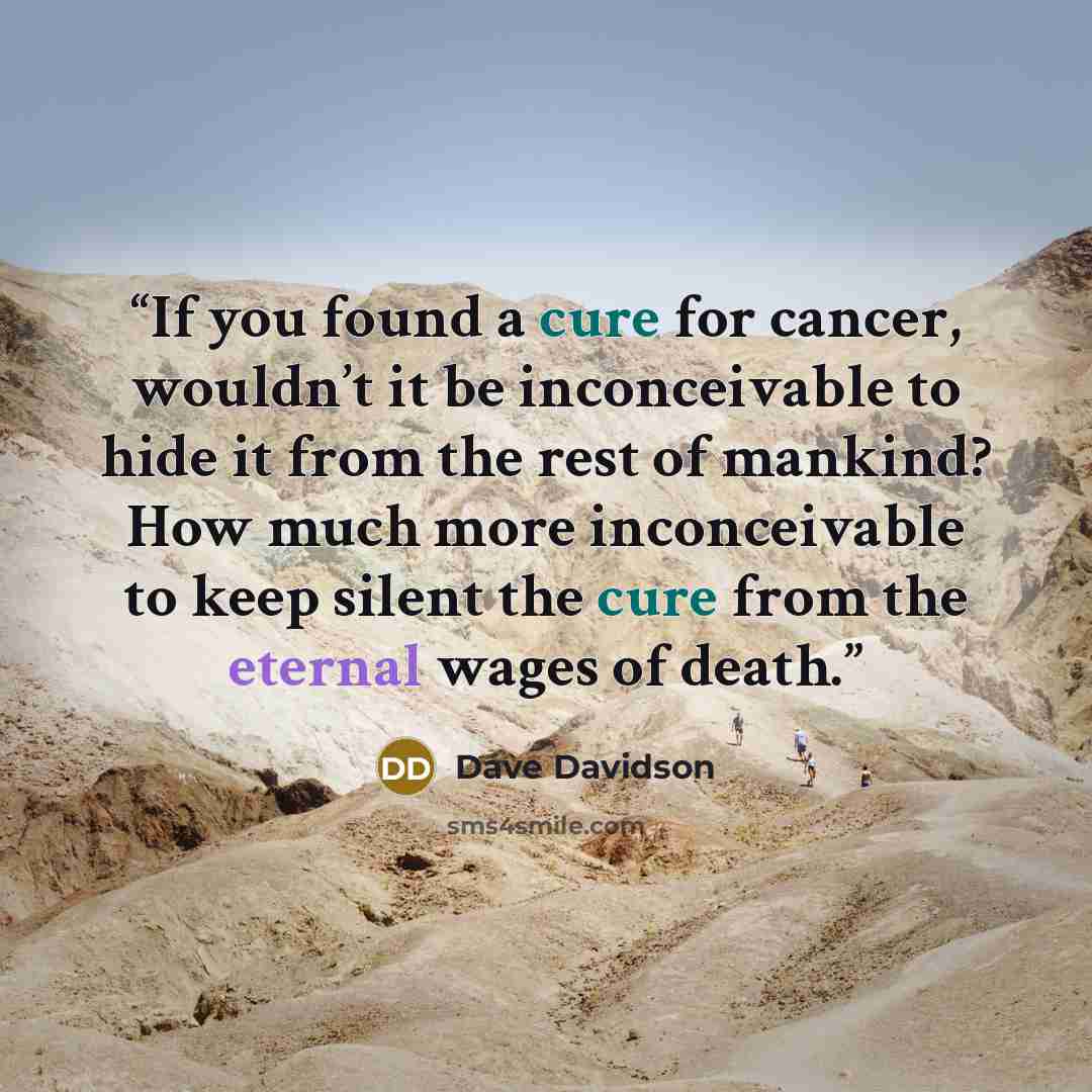 “If you found a cure for cancer, wouldn’t it be inconceivable to hide it from the rest of mankind? How much more inconceivable to keep silent the cure from the eternal wages of death.” quote by Dave Davidson