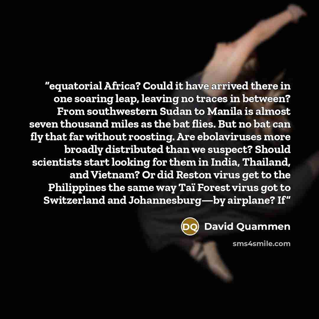 “equatorial Africa? Could it have arrived there in one soaring leap, leaving no traces in between? From southwestern Sudan to Manila is almost seven thousand miles as the bat flies. But no bat can fly that far without roosting. Are ebolaviruses more broadly distributed than we suspect? Should…” quote by David Quammen