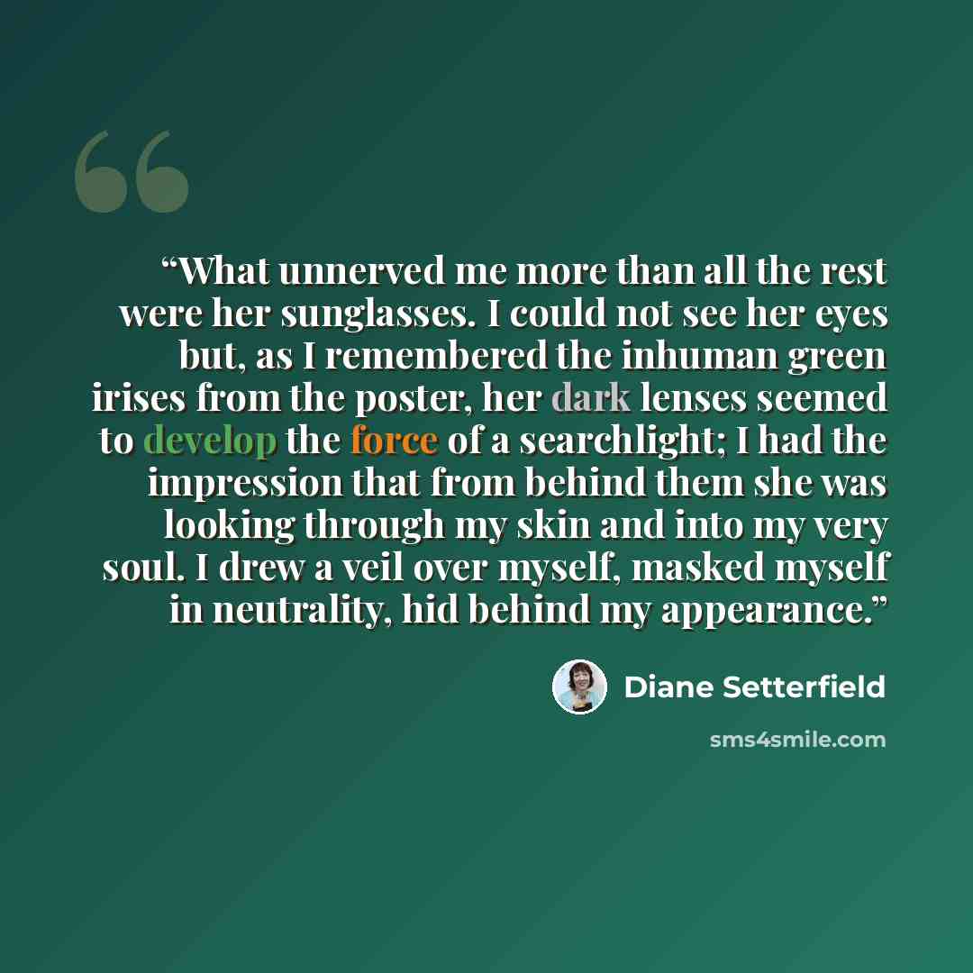 “What unnerved me more than all the rest were her sunglasses. I could not see her eyes but, as I remembered the inhuman green irises from the poster, her dark lenses seemed to develop the force of a searchlight; I had the impression that from behind them she was looking through my skin and into my…” quote by Diane Setterfield