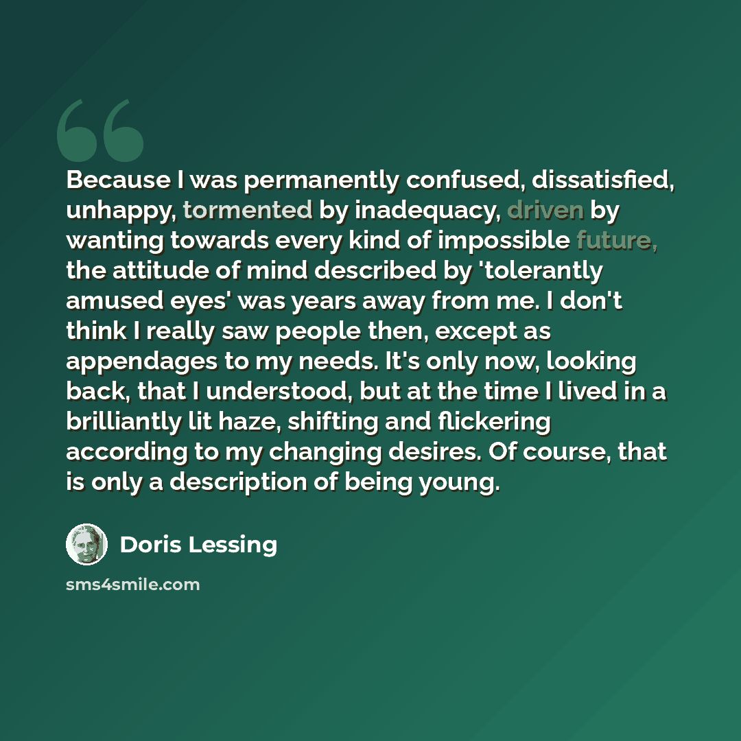 “Because I was permanently confused, dissatisfied, unhappy, tormented by inadequacy, driven by wanting towards every kind of impossible future, the attitude of mind described by 'tolerantly amused eyes' was years away from me. I don't think I really saw people then, except as appendages to my…” quote by Doris Lessing