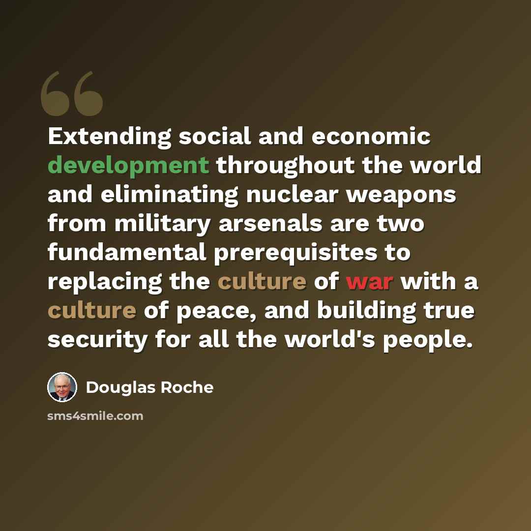 “Extending social and economic development throughout the world and eliminating nuclear weapons from military arsenals are two fundamental prerequisites to replacing the culture of war with a culture of peace, and building true security for all the world's people.” quote by Douglas Roche