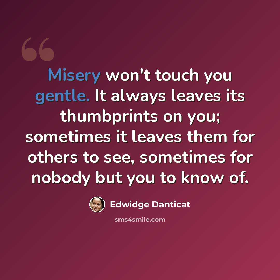 “Misery won't touch you gentle. It always leaves its thumbprints on you; sometimes it leaves them for others to see, sometimes for nobody but you to know of.” quote by Edwidge Danticat