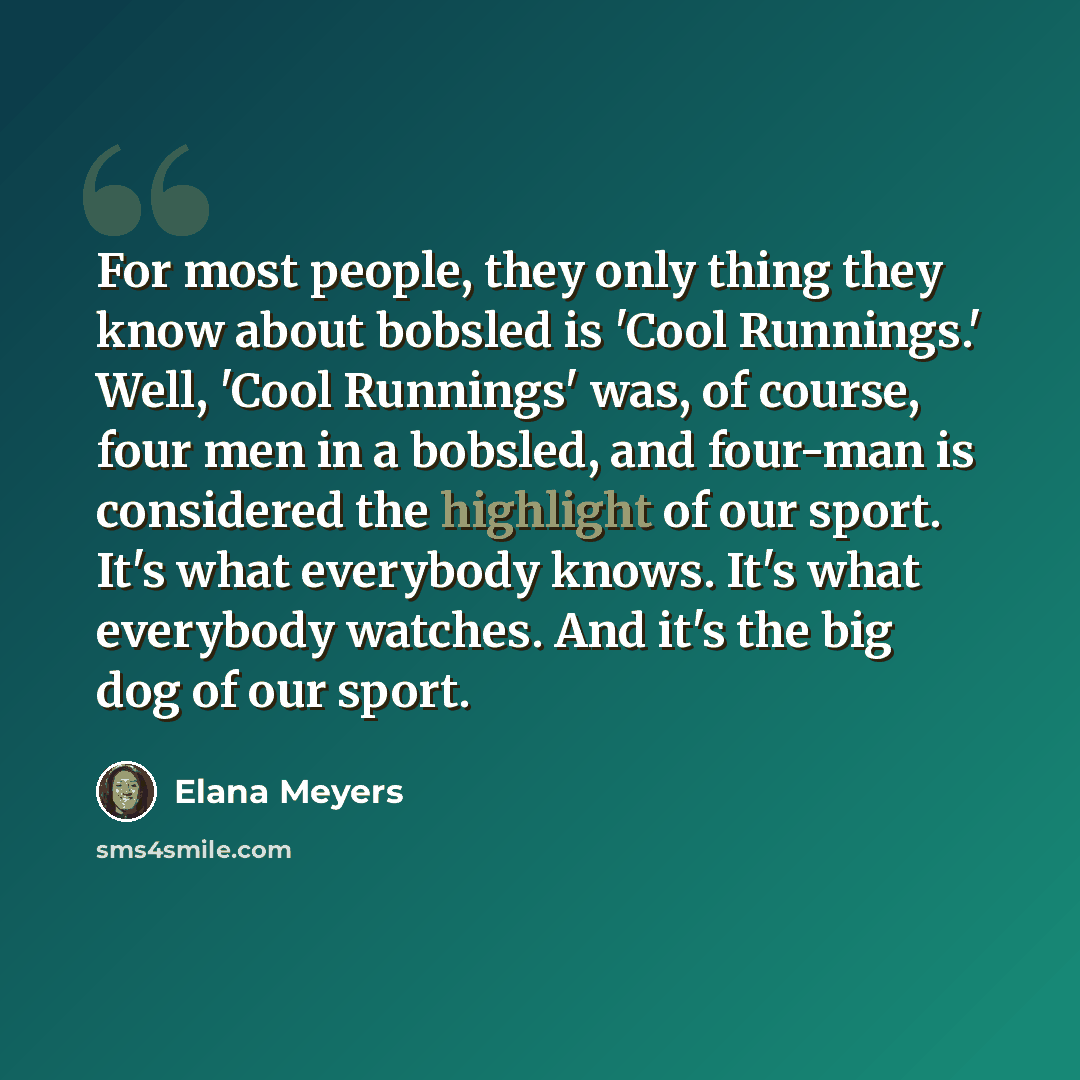 “For most people, they only thing they know about bobsled is 'Cool Runnings.' Well, 'Cool Runnings' was, of course, four men in a bobsled, and four-man is considered the highlight of our sport. It's what everybody knows. It's what everybody watches. And it's the big dog of our sport.” quote by Elana Meyers
