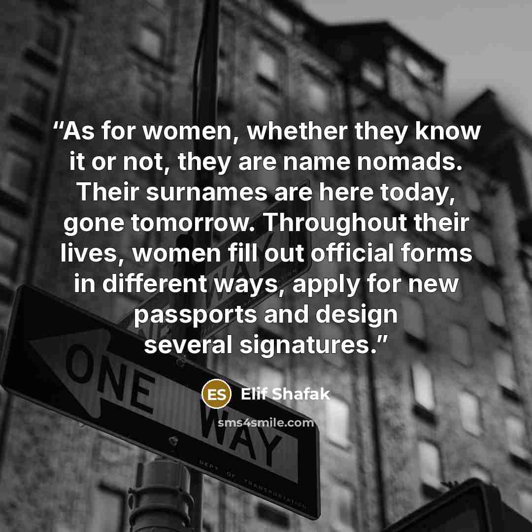 “As for women, whether they know it or not, they are name nomads. Their surnames are here today, gone tomorrow. Throughout their lives, women fill out official forms in different ways, apply for new passports and design several signatures.” quote by Elif Shafak