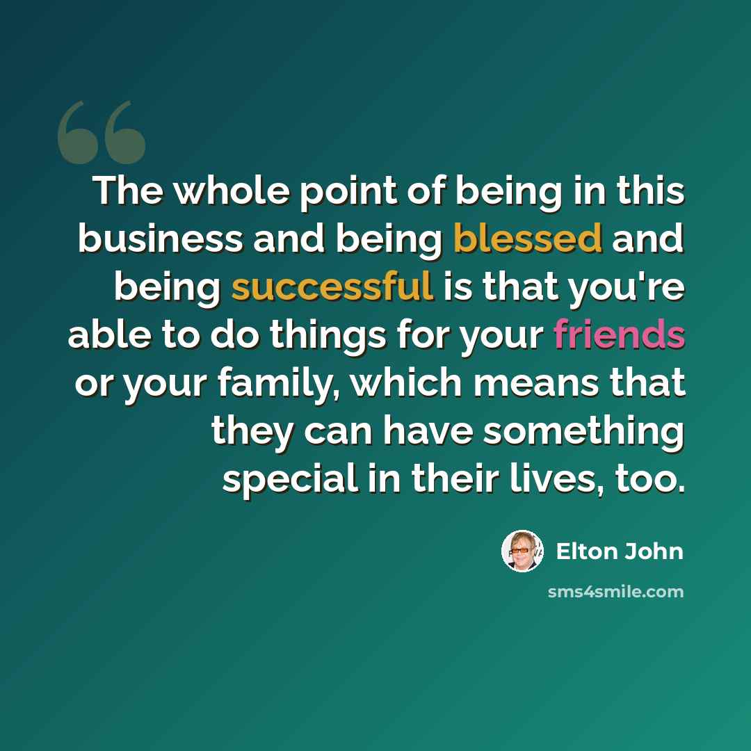 “The whole point of being in this business and being blessed and being successful is that you're able to do things for your friends or your family, which means that they can have something special in their lives, too.” quote by Elton John