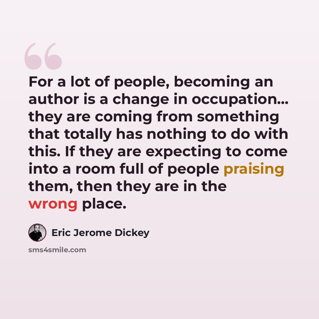 “For a lot of people, becoming an author is a change in occupation... they are coming from something that totally has nothing to do with this. If they are expecting to come into a room full of people praising them, then they are in the wrong place.” quote by Eric Jerome Dickey
