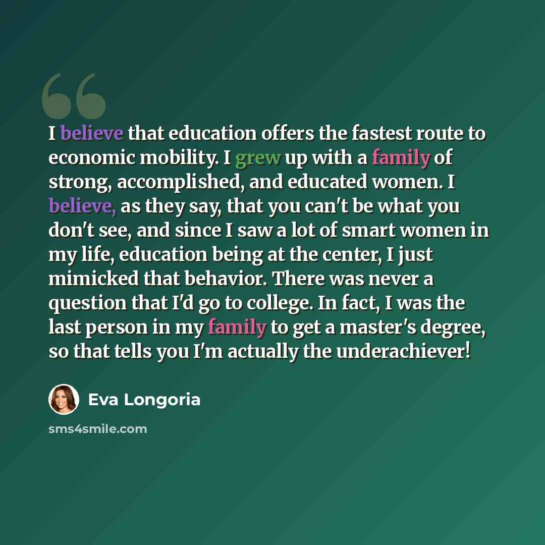 “I believe that education offers the fastest route to economic mobility. I grew up with a family of strong, accomplished, and educated women. I believe, as they say, that you can't be what you don't see, and since I saw a lot of smart women in my life, education being at the center, I just mimicked…” quote by Eva Longoria