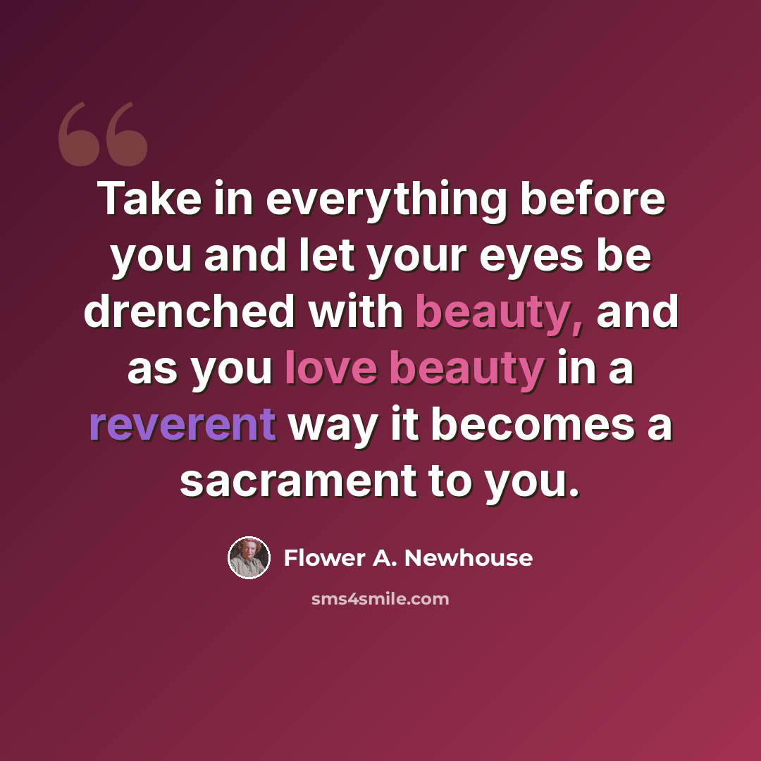 “Take in everything before you and let your eyes be drenched with beauty, and as you love beauty in a reverent way it becomes a sacrament to you.” quote by Flower A. Newhouse