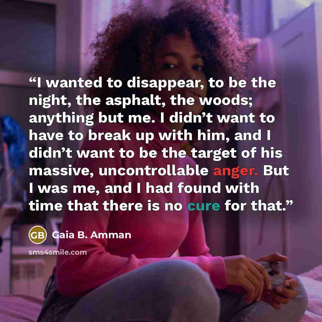 “I wanted to disappear, to be the night, the asphalt, the woods; anything but me. I didn’t want to have to break up with him, and I didn’t want to be the target of his massive, uncontrollable anger. But I was me, and I had found with time that there is no cure for that.” quote by Gaia B. Amman