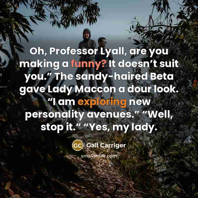 “Oh, Professor Lyall, are you making a funny? It doesn’t suit you.” The sandy-haired Beta gave Lady Maccon a dour look. “I am exploring new personality avenues.” “Well, stop it.” “Yes, my lady.” quote by Gail Carriger