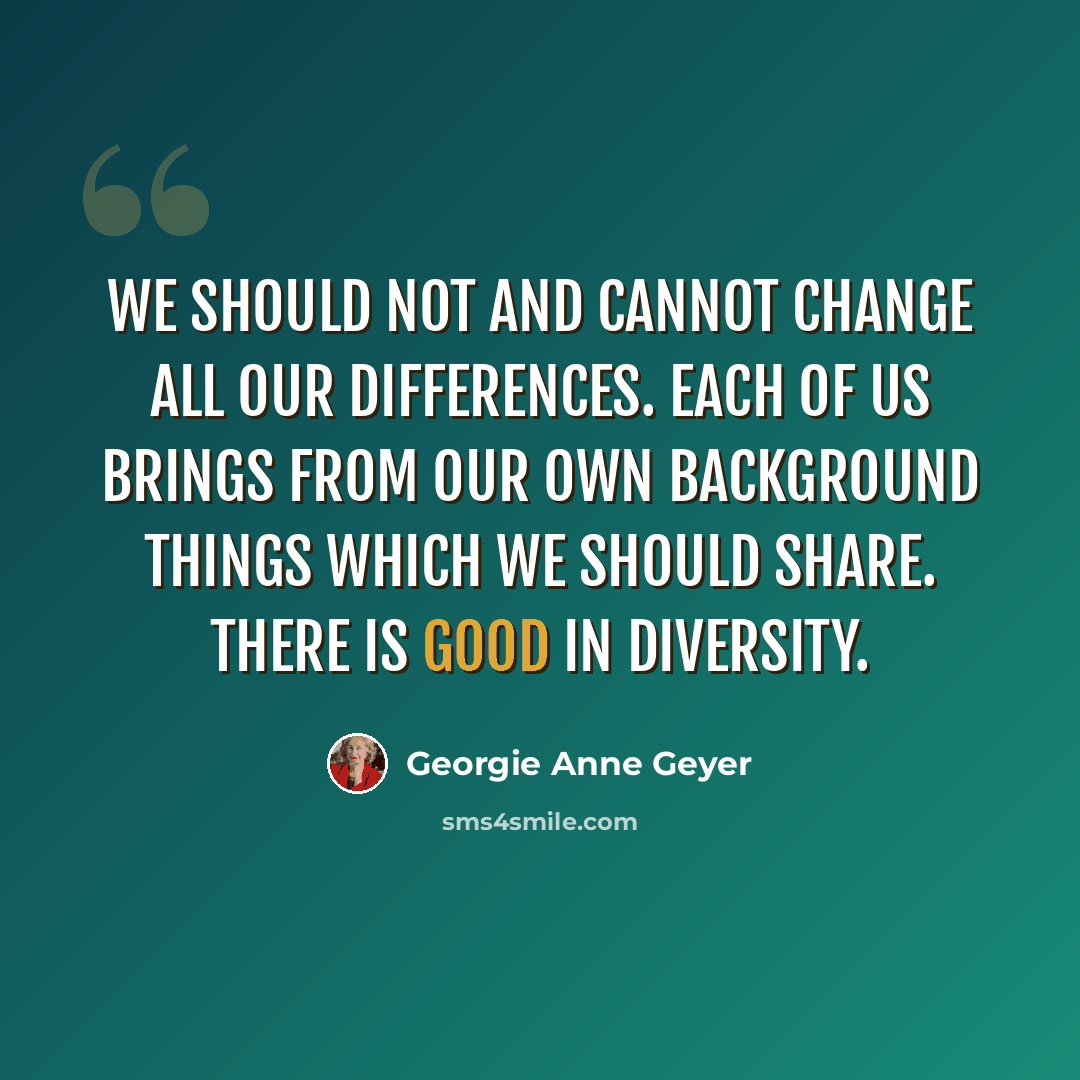 “We should not and cannot change all our differences. Each of us brings from our own background things which we should share. There is good in diversity.” quote by Georgie Anne Geyer