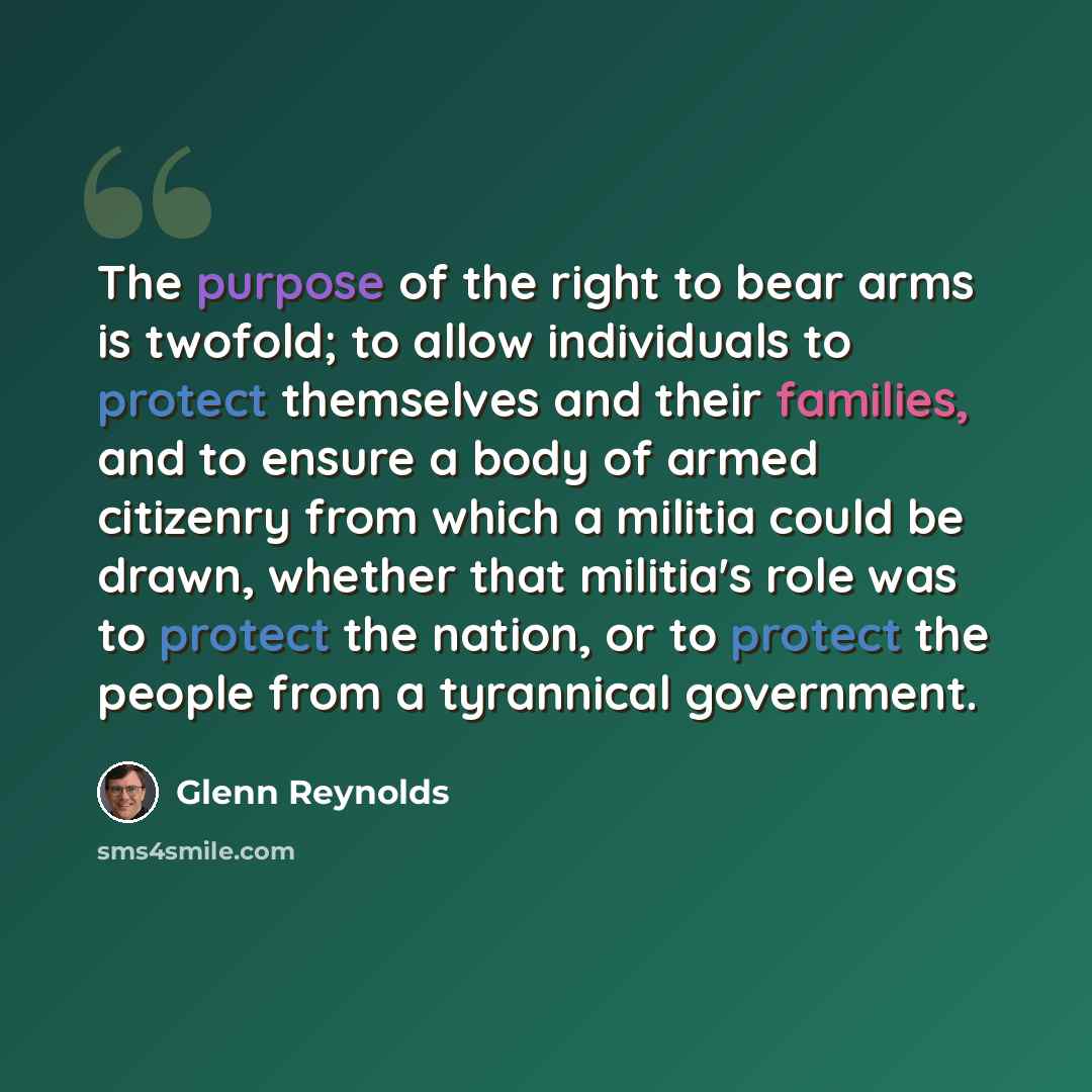 “The purpose of the right to bear arms is twofold; to allow individuals to protect themselves and their families, and to ensure a body of armed citizenry from which a militia could be drawn, whether that militia's role was to protect the nation, or to protect the people from a tyrannical government.” quote by Glenn Reynolds