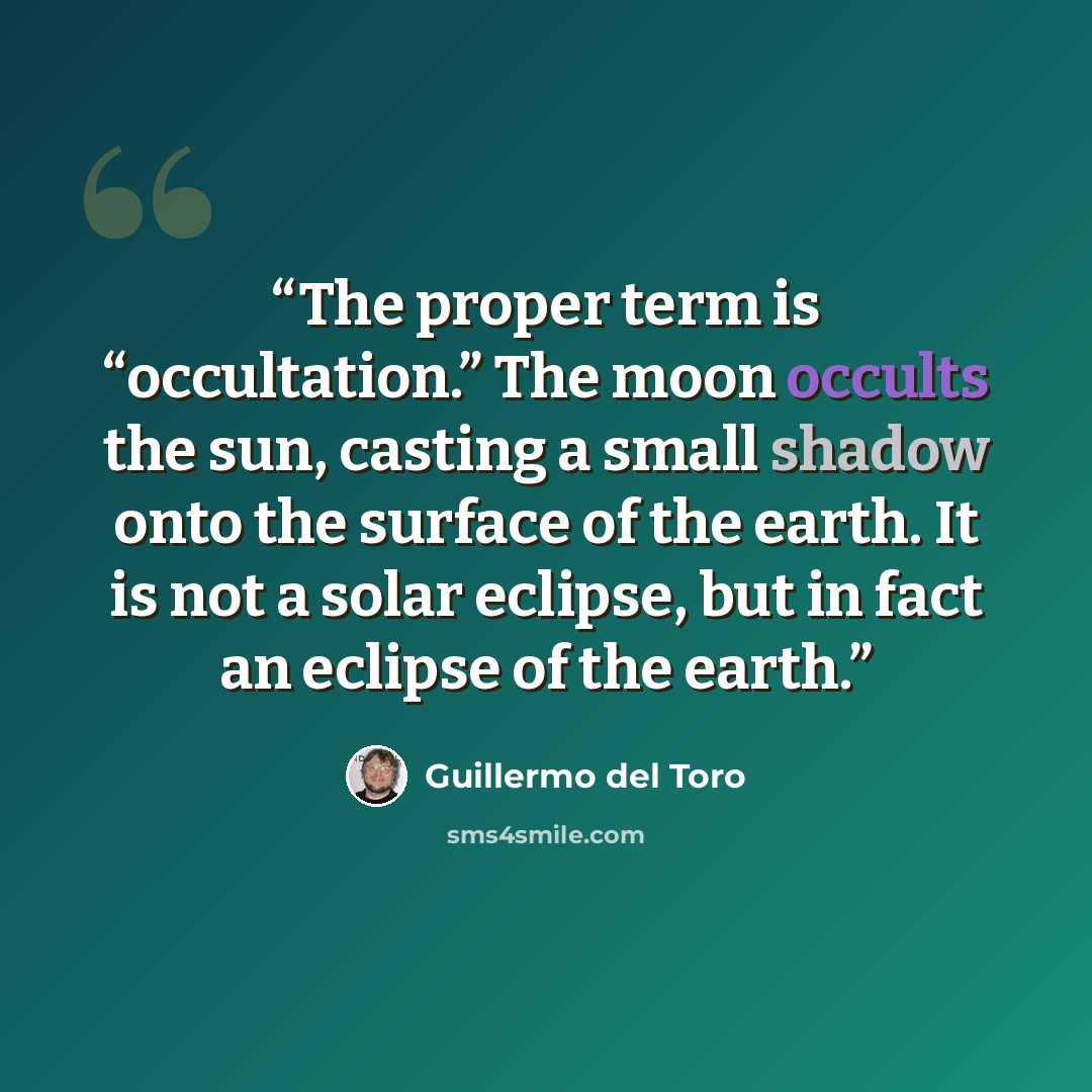 “The proper term is “occultation.” The moon occults the sun, casting a small shadow onto the surface of the earth. It is not a solar eclipse, but in fact an eclipse of the earth.” quote by Guillermo del Toro